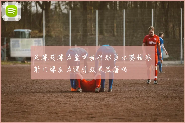 足球药球力量训练对球员比赛传球射门爆发力提升效果显著吗