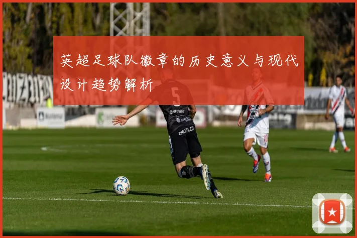 英超足球队徽章的历史意义与现代设计趋势解析